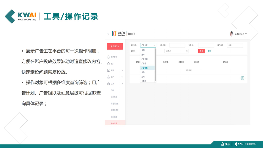 快手展示广告主在平台的每一次操作明细,方便在账户投放效果波动时追查修改内容、 快速定位问题恢复投放。操作对象可根据多维度查询筛选;且广告计划、广告组以及创意层级可根据ID查 询具体记录;