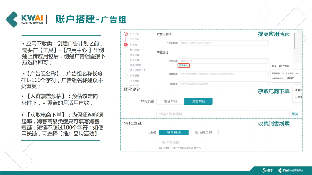 应用下载类:创建广告计划之前,  需要在【工具】-【应用中心 】里创 建上传应用包后,创建广告组直接下 拉选择即可;【广告组名称】:广告组名称长度 在1-100个字符,广告组名称建议不 要重复;【人群覆盖预估】:预估该定向 条件下,可覆盖的月活用户数;【获取电商下单】:为保证淘客调 起率,淘客商品类型只可填写淘客 短链,短链不超过100个字符;如使 用长链,可选择【推广品牌活动】
