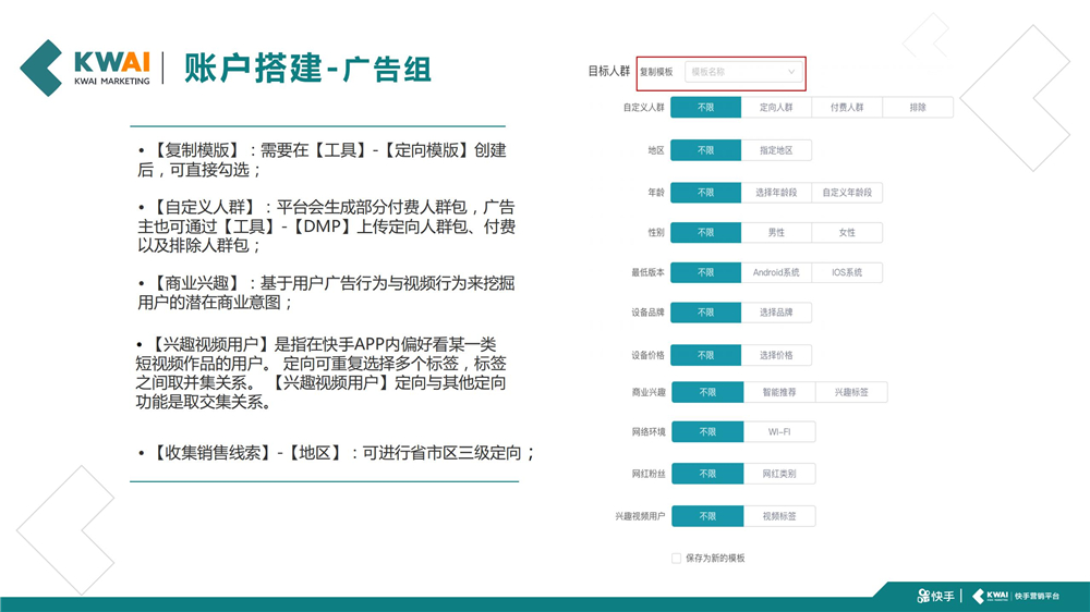 【复制模版】:需要在【工具】-【定向模版】创建 后,可直接勾选;【自定义人群】:平台会生成部分付费人群包,广告 主也可通过【工具】-【DMP】上传定向人群包、付费 以及排除人群包;【商业兴趣】:基于用户广告行为与视频行为来挖掘 用户的潜在商业意图;【兴趣视频用户】是指在快手APP内偏好看某一类 短视频作品的用户。 定向可重复选择多个标签,标签 之间取并集关系。 【兴趣视频用户】定向与其他定向 功能是取交集关系。【收集销售线索】-【地区】:可进行省市区三级定向;